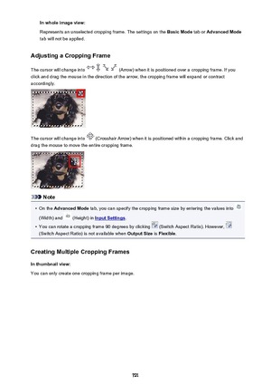 Page 721In whole image view:
Represents an unselected cropping frame. The settings on the  Basic Mode tab or Advanced Mode
tab will not be applied.
Adjusting a Cropping Frame
The cursor will change into 
 (Arrow) when it is positioned over a cropping frame. If you
click and drag the mouse in the direction of the arrow, the cropping frame will expand or contract
accordingly.
The cursor will change into  (Crosshair Arrow) when it is positioned within a cropping frame. Click and
drag the mouse to move the entire...