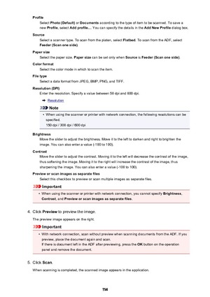 Page 738ProfileSelect  Photo (Default)  or Documents  according to the type of item to be scanned. To save a
new  Profile , select  Add profile... . You can specify the details in the  Add New Profile dialog box.
Source Select a scanner type. To scan from the platen, select  Flatbed. To scan from the ADF, select
Feeder (Scan one side) .
Paper size Select the paper size.  Paper size can be set only when  Source is Feeder (Scan one side) .
Color format Select the color mode in which to scan the item.
File type...