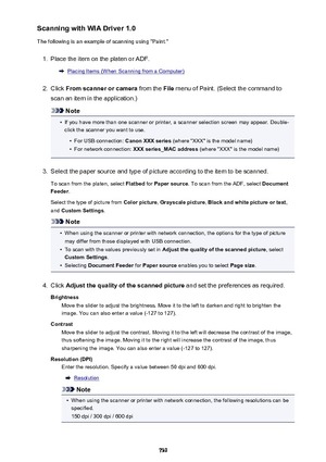 Page 739Scanning with WIA Driver 1.0
The following is an example of scanning using "Paint."1.
Place the item on the platen or ADF.
Placing Items (When Scanning from a Computer)
2.
Click  From scanner or camera  from the File menu of Paint. (Select the command to
scan an item in the application.)
Note
•
If you have more than one scanner or printer, a scanner selection screen may appear. Double-
click the scanner you want to use.
•
For USB connection:  Canon XXX series (where "XXX" is the model...