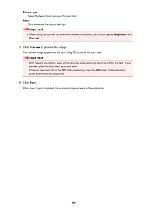 Page 740Picture typeSelect the type of scan you want for your item.
Reset Click to restore the original settings.
Important
•
When using the scanner or printer with network connection, you cannot specify  Brightness and
Contrast .
5.
Click Preview  to preview the image.
The preview image appears on the right. Drag 
 to specify the scan area.
Important
•
With network connection, scan without preview when scanning documents from the ADF. If you
preview, place the document again and scan.
If there is document left...