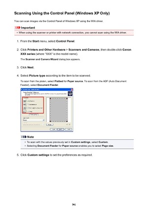 Page 741Scanning Using the Control Panel (Windows XP Only)You can scan images via the Control Panel of Windows XP using the WIA driver.
Important
•
When using the scanner or printer with network connection, you cannot scan using the WIA driver.
1.
From the  Start menu, select  Control Panel .
2.
Click Printers and Other Hardware  > Scanners and Cameras , then double-click Canon
XXX series  (where "XXX" is the model name).
The  Scanner and Camera Wizard  dialog box appears.
3.
Click Next.
4.
Select...