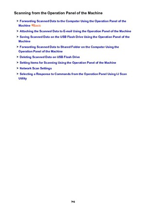 Page 746Scanning from the Operation Panel of the Machine
Forwarding Scanned Data to the Computer Using the Operation Panel of the
Machine 
Basic
Attaching the Scanned Data to E-mail Using the Operation Panel of the Machine
Saving Scanned Data on the USB Flash Drive Using the Operation Panel of the
Machine
Forwarding Scanned Data to Shared Folder on the Computer Using the
Operation Panel of the Machine
Deleting Scanned Data on USB Flash Drive
Setting Items for Scanning Using the Operation Panel of the Machine...