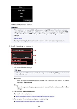 Page 748The Scan standby screen is displayed.
Note
•
When you forward the scanned data to the computer using WSD (one of the network protocolssupported in Windows 8.1, Windows 8, Windows 7, and Windows Vista), select  Enable for WSD
scan from this device  on WSD setting  on Other settings  in LAN settings  under Device
settings .
WSD setting
If you tap  Search again , the machine starts searching for the connected computers again.
5.
Specify the settings as necessary.
A.
Tap to select the document type.
Note
•...