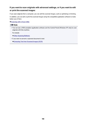 Page 750If you want to scan originals with advanced settings, or if you want to editor print the scanned images:
If you scan originals from a computer, you can edit the scanned images, such as optimizing or trimming.
In addition, you can edit or print the scanned images using the compatible application software to make
better use of them.
Scanning with IJ Scan Utility
Note
•
You can use a WIA-compliant application software and the Control Panel (Windows XP only) to scan originals with this machine.
For details:...