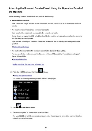 Page 751Attaching the Scanned Data to E-mail Using the Operation Panel of
the Machine
Before attaching scanned data to an e-mail, confirm the following:•
MP Drivers are installed.
If MP Drivers are not yet installed, install MP Drivers with the Setup CD-ROM or install them from our
website.
•
The machine is connected to a computer correctly.
Make sure that the machine is connected to the computer correctly.
Do not plug in or unplug the USB or LAN cable while the machine is in operation, or when the computer is...