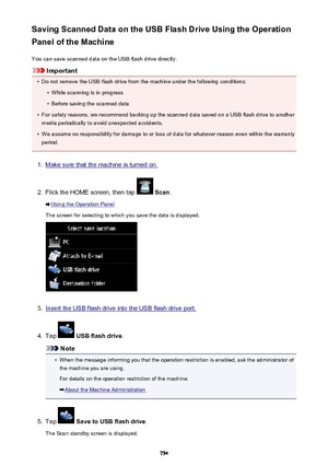 Page 754Saving Scanned Data on the USB Flash Drive Using the Operation
Panel of the Machine
You can save scanned data on the USB flash drive directly.
Important
•
Do not remove the USB flash drive from the machine under the following conditions:
•
While scanning is in progress
•
Before saving the scanned data
•
For safety reasons, we recommend backing up the scanned data saved on a USB flash drive to anothermedia periodically to avoid unexpected accidents.
•
We assume no responsibility for damage to or loss of...