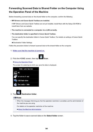 Page 757Forwarding Scanned Data to Shared Folder on the Computer Using
the Operation Panel of the Machine
Before forwarding scanned data on the shared folder on the computer, confirm the following:•
MP Drivers and Canon Quick Toolbox are installed.
If MP Drivers and Canon Quick Toolbox are not yet installed, install them with the Setup CD-ROM or install them from our website.
•
The machine is connected to a computer via a LAN correctly.
•
The destination folder is specified in Canon Quick Toolbox.
You can...