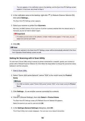 Page 765The icon appears in the notification area on the desktop, and the Scan-from-PC Settings screenappears. In that case, skip ahead to Step 3.2.
In the notification area on the desktop, right-click  (IJ Network Scanner Selector EX),
then select  Settings....
The Scan-from-PC Settings screen appears.
3.
Select your scanner or printer from  Scanners.
Normally, the MAC address of your scanner or printer is already selected after the network setup. In
that case, you do not need to select it again.
Important
•
If...