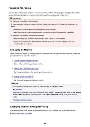 Page 772Preparing for FaxingConnect the machine to the telephone line and set up the machine before using the faxing functions. Thenspecify the basic setting such as sender information, date/time, and daylight saving time.
Important
•
If the Power Disconnects Unexpectedly:
If there is a power failure or if you accidentally unplug the power cord, the date/time settings will be
reset.
•
The settings for user information and directory will be retained.
•
All faxes stored in the machine's memory, such as unsent...