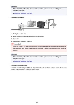 Page 775Note•
When connecting to the xDSL line, select the same line type as you are subscribing to in
Telephone line type .
Setting the Telephone Line Type
•
Connecting to an xDSL
A.
Analog Subscriber Line
B.
xDSL modem (splitter may not be built-in to the modem)
C.
Computer
D.
Telephone or answering machine
Important
•
When the splitter is not built-in to the modem, do not branch the telephone line before the splitter
(wall side). And also, do not connect splitters in parallel. The machine may not be able to...