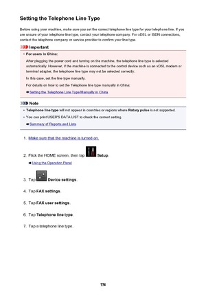 Page 776Setting the Telephone Line TypeBefore using your machine, make sure you set the correct telephone line type for your telephone line. If you
are unsure of your telephone line type, contact your telephone company. For xDSL or ISDN connections,
contact the telephone company or service provider to confirm your line type.
Important
•
For users in China:
After plugging the power cord and turning on the machine, the telephone line type is selected automatically. However, if the machine is connected to the...