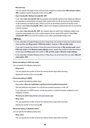 Page 781◦RX start time
You can specify the length of time until automatic reception is started when  Manual/auto switch:
ON  is selected. Specify the length of time and tap  OK.◦
User-friendly RX: ON /User-friendly RX: OFF
If you select  User-friendly RX: ON , the machine automatically switches from telephone calling to
fax reception by detecting the fax signal (CNG signal) when you lift the handset of the telephone
or the answering machine answers. When you have an answering machine connected to the
machine,...