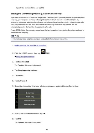 Page 782Specify the number of time and tap OK.
Setting the DRPD Ring Pattern (US and Canada only) If you have subscribed to a Distinctive Ring Pattern Detection (DRPD) service provided by your telephonecompany, your telephone company will assign two or more telephone numbers with distinctive ring
patterns to your single telephone line, allowing you to have different numbers for fax calls and voice calls
using only one telephone line. Your machine will automatically monitor the ring pattern, and will...