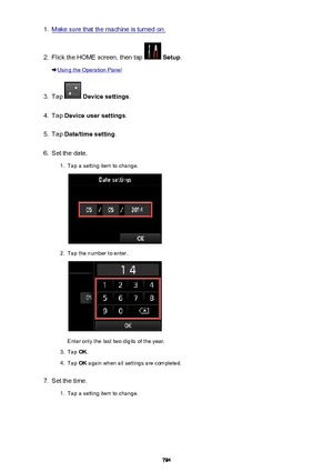 Page 7841.Make sure that the machine is turned on.2.
Flick the HOME screen, then tap  Setup .
Using the Operation Panel
3.
Tap  Device settings .
4.
Tap Device user settings .
5.
Tap Date/time setting .
6.
Set the date.
1.
Tap a setting item to change.
2.
Tap the number to enter.
Enter only the last two digits of the year.
3.
Tap OK.
4.
Tap  OK again when all settings are completed.
7.
Set the time.
1.
Tap a setting item to change.
784 