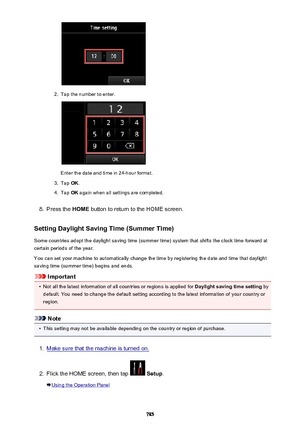 Page 7852.
Tap the number to enter.
Enter the date and time in 24-hour format.
3.
Tap OK.
4.
Tap  OK again when all settings are completed.
8.
Press the  HOME button to return to the HOME screen.
Setting Daylight Saving Time (Summer Time) Some countries adopt the daylight saving time (summer time) system that shifts the clock time forward at
certain periods of the year.
You can set your machine to automatically change the time by registering the date and time that daylight
saving time (summer time) begins and...