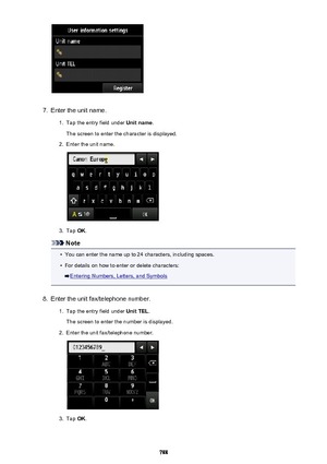 Page 7887.
Enter the unit name.
1.
Tap the entry field under Unit name.
The screen to enter the character is displayed.
2.
Enter the unit name.
3.
Tap  OK.
Note
•
You can enter the name up to 24 characters, including spaces.
•
For details on how to enter or delete characters:
Entering Numbers, Letters, and Symbols
8.
Enter the unit fax/telephone number.
1.
Tap the entry field under  Unit TEL.
The screen to enter the number is displayed.
2.
Enter the unit fax/telephone number.
3.
Tap  OK.
788 