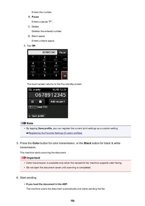 Page 793Enters the number.B.
Pause
Enters a pause "P".
C.
Delete
Deletes the entered number.
D.
Blank space
Enters a blank space.
3.
Tap  OK.
The touch screen returns to the Fax standby screen.
Note
•
By tapping  Save profile , you can register the current print settings as a custom setting.
Registering the Favorite Settings (Custom profiles)
5.
Press the Color button for color transmission, or the  Black button for black & white
transmission.
The machine starts scanning the document.
Important
•
Color...