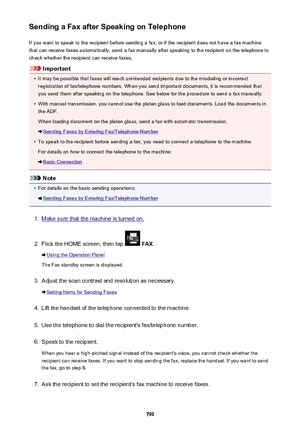 Page 799Sending a Fax after Speaking on TelephoneIf you want to speak to the recipient before sending a fax, or if the recipient does not have a fax machinethat can receive faxes automatically, send a fax manually after speaking to the recipient on the telephone to
check whether the recipient can receive faxes.
Important
•
It may be possible that faxes will reach unintended recipients due to the misdialing or incorrect registration of fax/telephone numbers. When you send important documents, it is recommended...