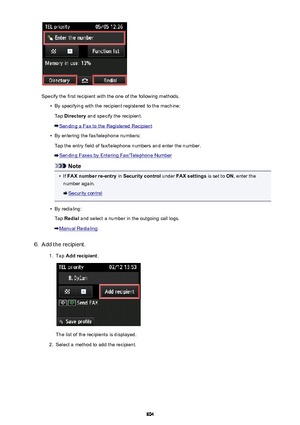 Page 804Specify the first recipient with the one of the following methods.
•
By specifying with the recipient registered to the machine:Tap  Directory  and specify the recipient.
Sending a Fax to the Registered Recipient
•
By entering the fax/telephone numbers:
Tap the entry field of fax/telephone numbers and enter the number.
Sending Faxes by Entering Fax/Telephone Number
Note
•
If  FAX number re-entry  in Security control  under FAX settings  is set to ON, enter the
number again.
Security control
•
By...