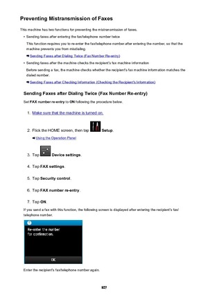 Page 807Preventing Mistransmission of FaxesThis machine has two functions for preventing the mistransmission of faxes.•
Sending faxes after entering the fax/telephone number twice
This function requires you to re-enter the fax/telephone number after entering the number, so that the
machine prevents you from misdialing.
Sending Faxes after Dialing Twice (Fax Number Re-entry)
•
Sending faxes after the machine checks the recipient's fax machine information
Before sending a fax, the machine checks whether the...