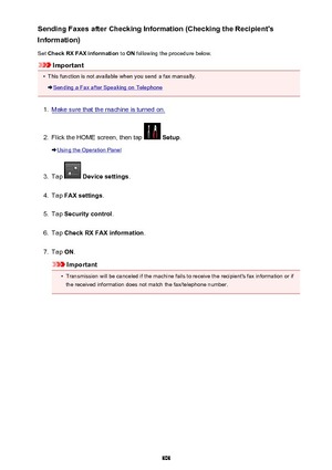 Page 808Sending Faxes after Checking Information (Checking the Recipient's
Information)
Set  Check RX FAX information  to ON  following the procedure below.
Important
•
This function is not available when you send a fax manually.
Sending a Fax after Speaking on Telephone
1.
Make sure that the machine is turned on.
2.
Flick the HOME screen, then tap  Setup .
Using the Operation Panel
3.
Tap  Device settings .
4.
Tap FAX settings .
5.
Tap Security control .
6.
Tap Check RX FAX information .
7.
Tap ON....