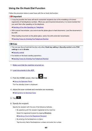 Page 809Using the On Hook Dial FunctionFollow the procedure below to send faxes with the on hook dial function.
Important
•
It may be possible that faxes will reach unintended recipients due to the misdialing or incorrectregistration of fax/telephone numbers. When you send important documents, it is recommended that
you send them after speaking on the telephone.
Sending a Fax after Speaking on Telephone
•
With manual transmission, you cannot use the platen glass to load documents. Load the documents in
the ADF....