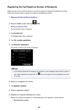 Page 813Registering the Fax/Telephone Number of RecipientsBefore you can use the machine's directory, you need to register the recipients' fax/telephone numbers.Follow the procedure below to register the recipients' fax/telephone numbers.1.
Make sure that the machine is turned on.
2.
Flick the HOME screen, then tap   FAX .
Using the Operation Panel
The Fax standby screen is displayed.
3.
Tap  Function list .
The  Function list  screen is displayed.
4.
Tap TEL number registration .
5.
Tap Directory...