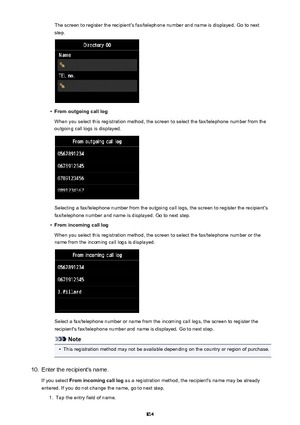 Page 814The screen to register the recipient's fax/telephone number and name is displayed. Go to nextstep.•
From outgoing call log
When you select this registration method, the screen to select the fax/telephone number from the
outgoing call logs is displayed.
Selecting a fax/telephone number from the outgoing call logs, the screen to register the recipient's
fax/telephone number and name is displayed. Go to next step.
•
From incoming call log
When you select this registration method, the screen to...