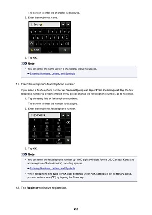 Page 815The screen to enter the character is displayed.2.
Enter the recipient's name.
3.
Tap OK.
Note
•
You can enter the name up to 16 characters, including spaces.
Entering Numbers, Letters, and Symbols
11.
Enter the recipient's fax/telephone number.
If you select a fax/telephone number on  From outgoing call log or From incoming call log , the fax/
telephone number is already entered. If you do not change the fax/telephone number, go to next step.
1.
Tap the entry field of fax/telephone numbers.
The...