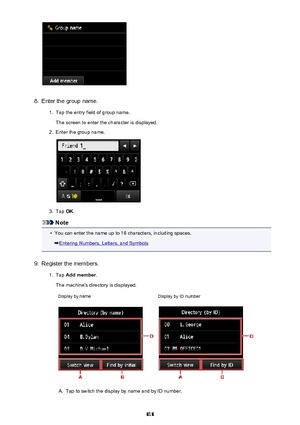 Page 8188.
Enter the group name.
1.
Tap the entry field of group name.
The screen to enter the character is displayed.
2.
Enter the group name.
3.
Tap  OK.
Note
•
You can enter the name up to 16 characters, including spaces.
Entering Numbers, Letters, and Symbols
9.
Register the members.
1.
Tap  Add member .
The machine's directory is displayed.
Display by nameDisplay by ID numberA.
Tap to switch the display by name and by ID number.
818 