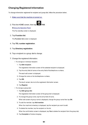 Page 821Changing Registered InformationTo change information registered for recipient and group dial, follow the procedure below.1.
Make sure that the machine is turned on.
2.
Flick the HOME screen, then tap   FAX .
Using the Operation Panel
The Fax standby screen is displayed.
3.
Tap  Function list .
The  Function list  screen is displayed.
4.
Tap TEL number registration .
5.
Tap Directory registration .
6.
Tap a recipient or a group dial to change.
7.
Change the registered information.
•
To change an...