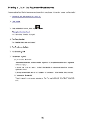 Page 823Printing a List of the Registered DestinationsYou can print a list of the fax/telephone numbers and can keep it near the machine to refer to when dialing.1.
Make sure that the machine is turned on.
2.
Load paper.
3.
Flick the HOME screen, then tap   FAX .
Using the Operation Panel
The Fax standby screen is displayed.
4.
Tap  Function list .
The  Function list  screen is displayed.
5.
Tap Print reports/lists .
6.
Tap Directory list .
7.
Tap an item to print.
•
If you selected Recipient:
The confirmation...