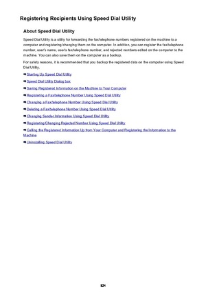 Page 824Registering Recipients Using Speed Dial UtilityAbout Speed Dial UtilitySpeed Dial Utility is a utility for forwarding the fax/telephone numbers registered on the machine to a
computer and registering/changing them on the computer. In addition, you can register the fax/telephone
number, user's name, user's fax/telephone number, and rejected numbers edited on the computer to the
machine. You can also save them on the computer as a backup.
For safety reasons, it is recommended that you backup the...