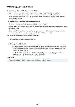 Page 825Starting Up Speed Dial UtilityBefore starting up Speed Dial Utility, confirm the following:•
The necessary application software (MP Drivers and Speed Dial Utility) is installed.
If MP Drivers or Speed Dial Utility is not yet installed, install them with the Setup CD-ROM or install them from our website.
•
The machine is connected to a computer correctly.
Make sure that the machine is connected to the computer correctly.
Do not plug in or unplug any cables while the machine is in operation, or when the...