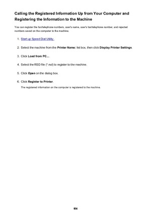 Page 836Calling the Registered Information Up from Your Computer and
Registering the Information to the Machine
You can register the fax/telephone numbers, user's name, user's fax/telephone number, and rejected
numbers saved on the computer to the machine.1.
Start up Speed Dial Utility.
2.
Select the machine from the  Printer Name: list box, then click  Display Printer Settings .
3.
Click Load from PC... .
4.
Select the RSD file (*.rsd) to register to the machine.
5.
Click Open  on the dialog box.
6....
