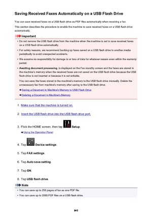 Page 849Saving Received Faxes Automatically on a USB Flash DriveYou can save received faxes on a USB flash drive as PDF files automatically when receiving a fax.
This section describes the procedure to enable the machine to save received faxes on a USB flash drive
automatically.
Important
•
Do not remove the USB flash drive from the machine when the machine is set to save received faxes on a USB flash drive automatically.
•
For safety reasons, we recommend backing up faxes saved on a USB flash drive to another...