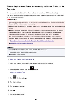 Page 851Forwarding Received Faxes Automatically to Shared Folder on the
Computer
You can forward received faxes to the shared folder on the computer as PDF files automatically.This section describes the procedure to enable the machine to forward received faxes to the shared folder
on the computer automatically.
Important
•
Do not disconnect the machine with the computer when the machine is set to forward received faxes to the shared folder on the computer automatically.
•
We assume no responsibility for damage...