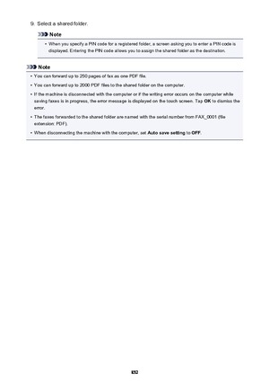 Page 8529.Select a shared folder.
Note
•
When you specify a PIN code for a registered folder, a screen asking you to enter a PIN code isdisplayed. Entering the PIN code allows you to assign the shared folder as the destination.
Note
•
You can forward up to 250 pages of fax as one PDF file.
•
You can forward up to 2000 PDF files to the shared folder on the computer.
•
If the machine is disconnected with the computer or if the writing error occurs on the computer while
saving faxes is in progress, the error...