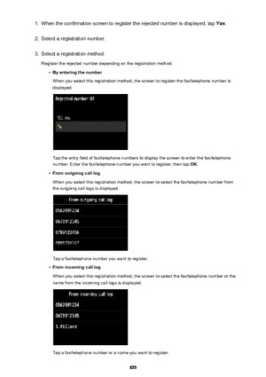 Page 8551.When the confirmation screen to register the rejected number is displayed, tap Yes.2.
Select a registration number.
3.
Select a registration method.
Register the rejected number depending on the registration method.
•
By entering the number
When you select this registration method, the screen to register the fax/telephone number is displayed.
Tap the entry field of fax/telephone numbers to display the screen to enter the fax/telephone
number. Enter the fax/telephone number you want to register, then...