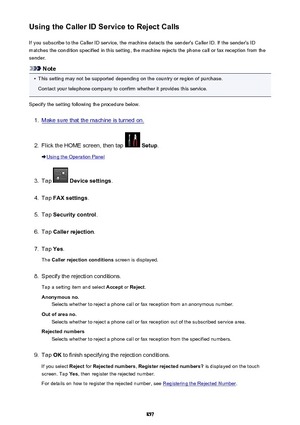Page 857Using the Caller ID Service to Reject CallsIf you subscribe to the Caller ID service, the machine detects the sender's Caller ID. If the sender's IDmatches the condition specified in this setting, the machine rejects the phone call or fax reception from the
sender.
Note
•
This setting may not be supported depending on the country or region of purchase.
Contact your telephone company to confirm whether it provides this service.
Specify the setting following the procedure below.
1.
Make sure that...