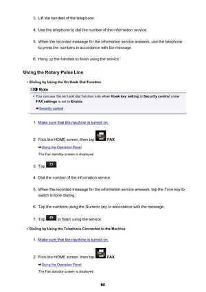 Page 8613.Lift the handset of the telephone.4.
Use the telephone to dial the number of the information service.
5.
When the recorded message for the information service answers, use the telephone
to press the numbers in accordance with the message.
6.
Hang up the handset to finish using the service.
Using the Rotary Pulse Line
•
Dialing by Using the On Hook Dial Function
Note
•
You can use the on hook dial function only when  Hook key setting in Security control  under
FAX settings  is set to Enable.
Security...