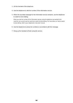 Page 8623.Lift the handset of the telephone.4.
Use the telephone to dial the number of the information service.
5.
When the recorded message for the information service answers, use the telephone
to switch to tone dialing.
When you dial the number of the information service using the telephone connected to the
machine, you cannot use the machine to switch to tone dialing. For instructions on how to switch
to tone dialing, refer to your telephone's instruction manual.
6.
Use the telephone to press the numbers...