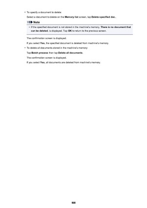 Page 868•To specify a document to delete:Select a document to delete on the  Memory list screen, tap Delete specified doc. .
Note
•
If the specified document is not stored in the machine's memory,  There is no document that
can be deleted.  is displayed. Tap  OK to return to the previous screen.
The confirmation screen is displayed. If you select  Yes, the specified document is deleted from machine's memory.
•
To delete all documents stored in the machine's memory:
Tap  Batch process  then tap Delete...