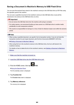 Page 869Saving a Document in Machine's Memory to USB Flash DriveYou can save the received faxes stored in the machine's memory to the USB flash drive as PDF files using
the operation panel of the machine.
You can save a specified document in the machine's memory to the USB flash drive or save all the
documents in its memory to the USB flash drive at a time.
Important
•
Do not remove the USB flash drive from the machine until saving is complete.
•
For safety reasons, we recommend backing up faxes...