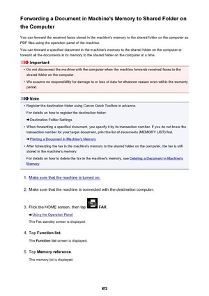 Page 872Forwarding a Document in Machine's Memory to Shared Folder on
the Computer
You can forward the received faxes stored in the machine's memory to the shared folder on the computer as
PDF files using the operation panel of the machine.
You can forward a specified document in the machine's memory to the shared folder on the computer or
forward all the documents in its memory to the shared folder on the computer at a time.
Important
•
Do not disconnect the machine with the computer when the...