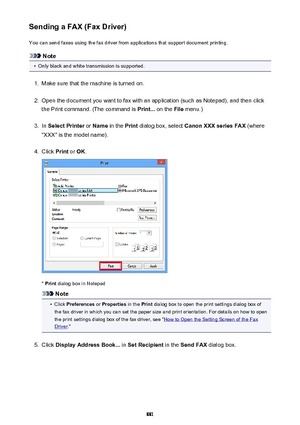 Page 881Sending a FAX (Fax Driver)You can send faxes using the fax driver from applications that support document printing.
Note
•
Only black and white transmission is supported.
1.
Make sure that the machine is turned on.
2.
Open the document you want to fax with an application (such as Notepad), and then click
the Print command. (The command is  Print... on the  File menu.)
3.
In Select Printer  or Name  in the  Print dialog box, select  Canon XXX series FAX  (where
"XXX" is the model name).
4.
Click...