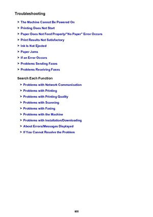 Page 899Troubleshooting
The Machine Cannot Be Powered On
Printing Does Not Start
Paper Does Not Feed Properly/"No Paper" Error Occurs
Print Results Not Satisfactory
Ink Is Not Ejected
Paper Jams
If an Error Occurs
Problems Sending Faxes
Problems Receiving Faxes
Search Each Function
Problems with Network Communication
Problems with Printing
Problems with Printing Quality
Problems with Scanning
Problems with Faxing
Problems with the Machine
Problems with Installation/Downloading
About Errors/Messages...