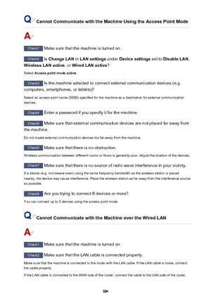 Page 904Cannot Communicate with the Machine Using the Access Point Mode
Check1 Make sure that the machine is turned on.
Check2 Is Change LAN  in LAN settings  under Device settings  set to Disable LAN ,
Wireless LAN active , or Wired LAN active ?
Select  Access point mode active .
Check3
 Is the machine selected to connect external communication devices (e.g.
computers, smartphones, or tablets)?
Select an access point name (SSID) specified for the machine as a destination for external communicationdevices....