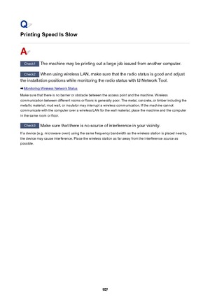 Page 907Printing Speed Is Slow
Check1 The machine may be printing out a large job issued from another computer.
Check2 When using wireless LAN, make sure that the radio status is good and adjust
the installation positions while monitoring the radio status with IJ Network Tool.
Monitoring Wireless Network Status
Make sure that there is no barrier or obstacle between the access point and the machine. Wireless communication between different rooms or floors is generally poor. The metal, concrete, or timber...