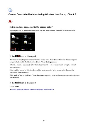 Page 914Cannot Detect the Machine during Wireless LAN Setup: Check 3
Is the machine connected to the access point?
By using the icon on the touch screen, make sure that the machine is connected to the access point.
If the  icon is displayed:
The machine may be placed far away from the access point. Place the machine near the access point temporarily, then click  Redetect on the Check Printer Settings  screen.
When the machine is detected, follow the instructions on the screen to continue to set up the network...